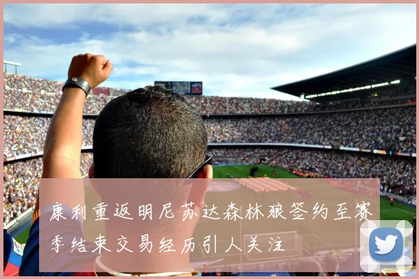 康利重返明尼苏达森林狼签约至赛季结束交易经历引人关注