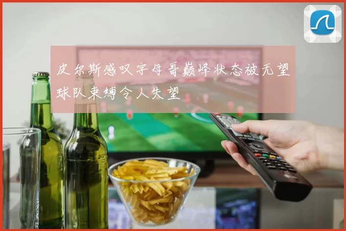 皮尔斯感叹字母哥巅峰状态被无望球队束缚令人失望