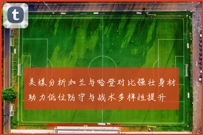 美媒分析加兰与哈登对比强壮身材助力低位防守与战术多样性提升
