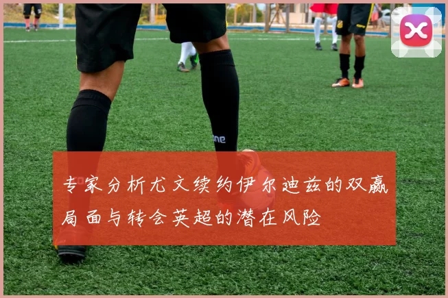 专家分析尤文续约伊尔迪兹的双赢局面与转会英超的潜在风险