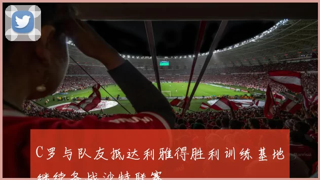C罗与队友抵达利雅得胜利训练基地继续备战沙特联赛