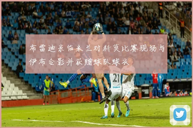 布雷迪亲临米兰对科莫比赛现场与伊布合影并获赠球队球衣