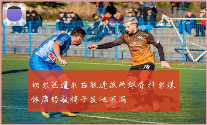 切尔西遭利兹联连扳两球乔科尔媒体席怒敲椅子发泄不满