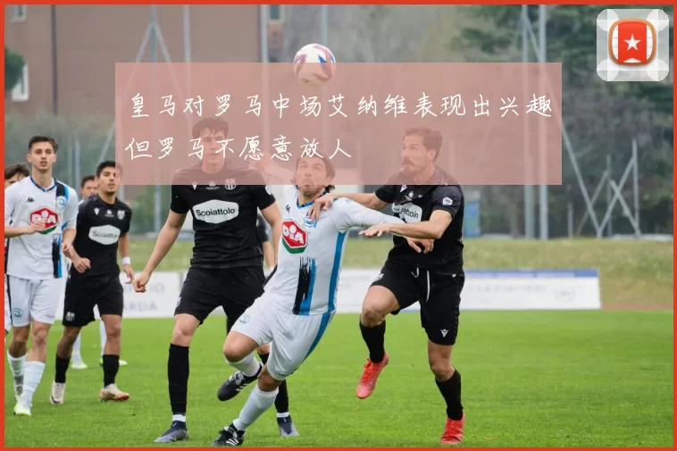皇马对罗马中场艾纳维表现出兴趣但罗马不愿意放人