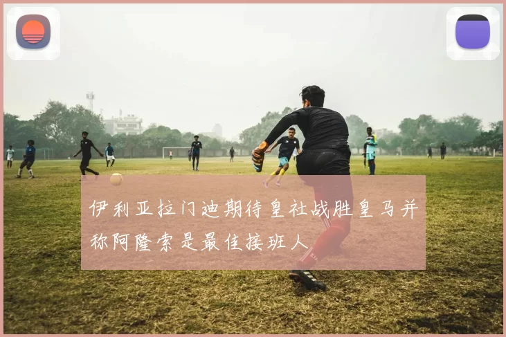 伊利亚拉门迪期待皇社战胜皇马并称阿隆索是最佳接班人