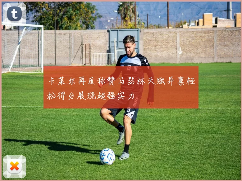 卡莱尔再度称赞马瑟林天赋异禀轻松得分展现超强实力
