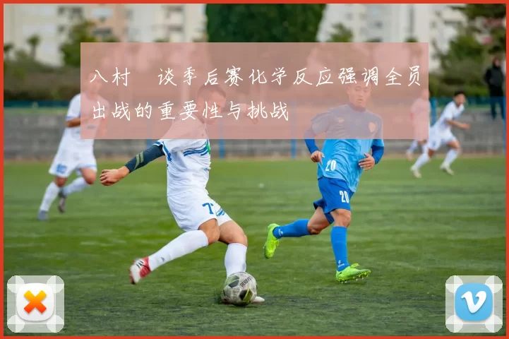 八村塁谈季后赛化学反应强调全员出战的重要性与挑战