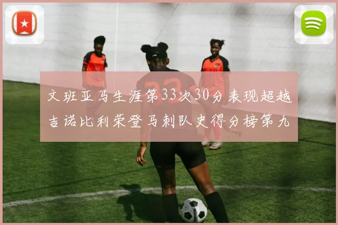 文班亚马生涯第33次30分表现超越吉诺比利荣登马刺队史得分榜第九位