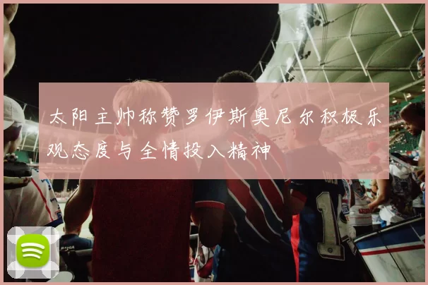 太阳主帅称赞罗伊斯奥尼尔积极乐观态度与全情投入精神