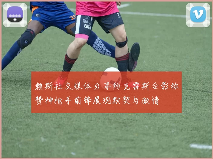 赖斯社交媒体分享约克雷斯合影称赞神枪手前锋展现默契与激情