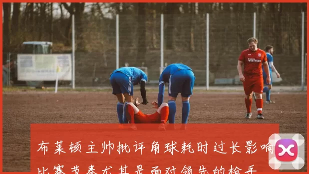布莱顿主帅批评角球耗时过长影响比赛节奏尤其是面对领先的枪手
