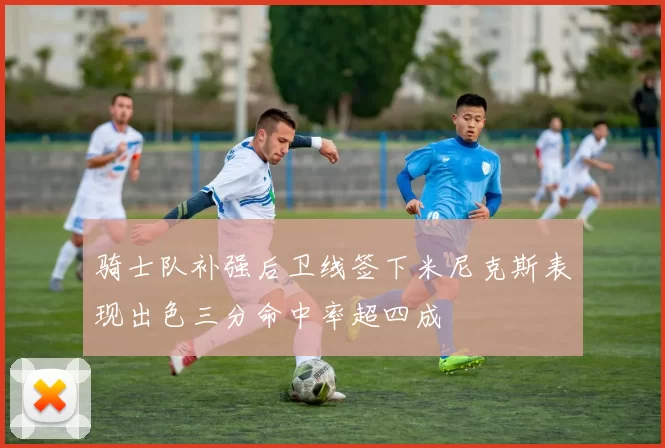骑士队补强后卫线签下米尼克斯表现出色三分命中率超四成