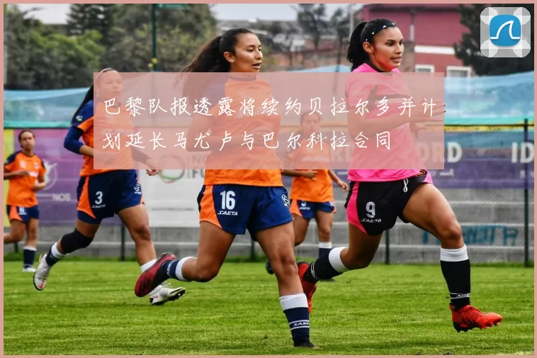 巴黎队报透露将续约贝拉尔多并计划延长马尤卢与巴尔科拉合同