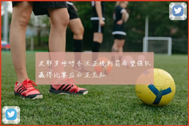 皮耶罗呼吁齐沃正视判罚希望强队赢得比赛应公正无私