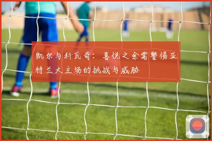 凯尔与科瓦奇：喜悦之余需警惕亚特兰大主场的挑战与威胁