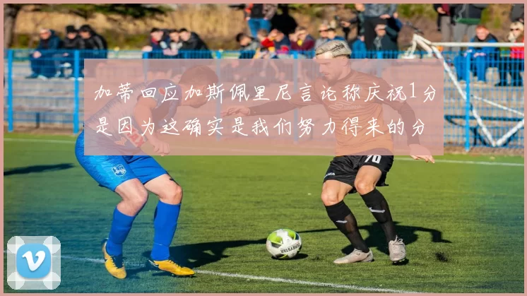 加蒂回应加斯佩里尼言论称庆祝1分是因为这确实是我们努力得来的分数