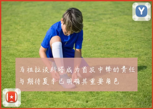 马祖拉谈科塔成为首发中锋的责任与期待夏季已明确其重要角色