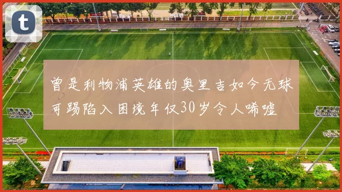 曾是利物浦英雄的奥里吉如今无球可踢陷入困境年仅30岁令人唏嘘