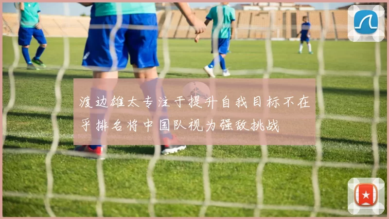 渡边雄太专注于提升自我目标不在乎排名将中国队视为强敌挑战