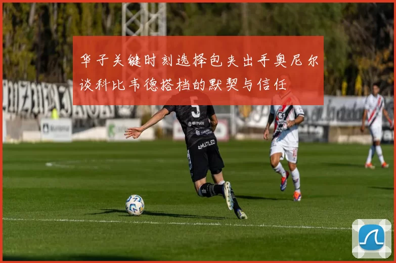 华子关键时刻选择包夹出手奥尼尔谈科比韦德搭档的默契与信任