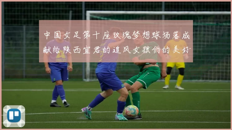 中国女足第十座玫瑰梦想球场落成献给陕西宜君的追风女孩们的美好祝福