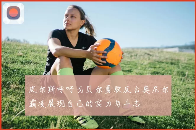 皮尔斯呼吁戈贝尔勇敢反击奥尼尔霸凌展现自己的实力与斗志