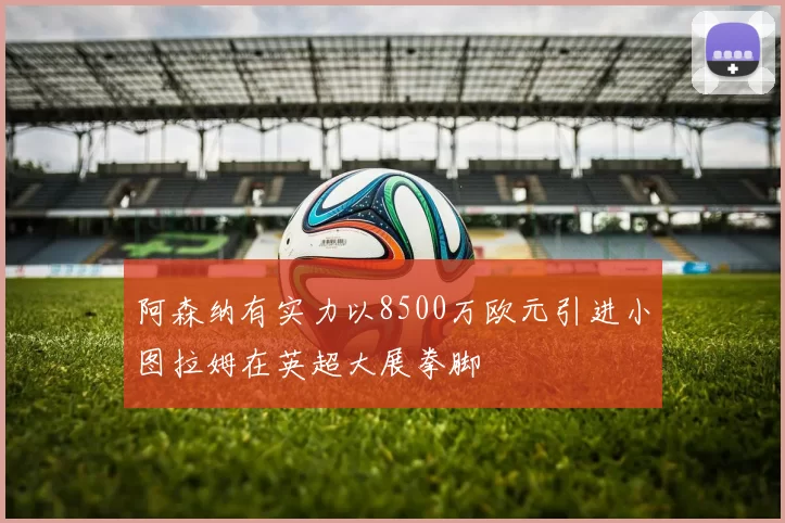 阿森纳有实力以8500万欧元引进小图拉姆在英超大展拳脚