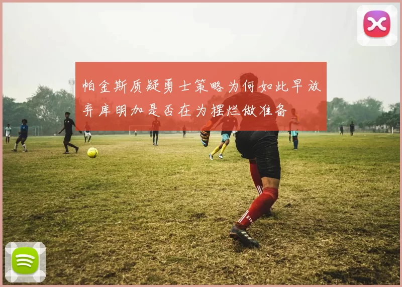 帕金斯质疑勇士策略为何如此早放弃库明加是否在为摆烂做准备