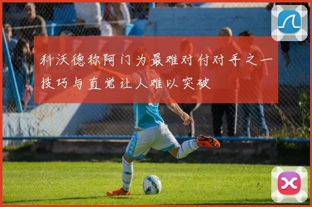 科沃德称阿门为最难对付对手之一技巧与直觉让人难以突破
