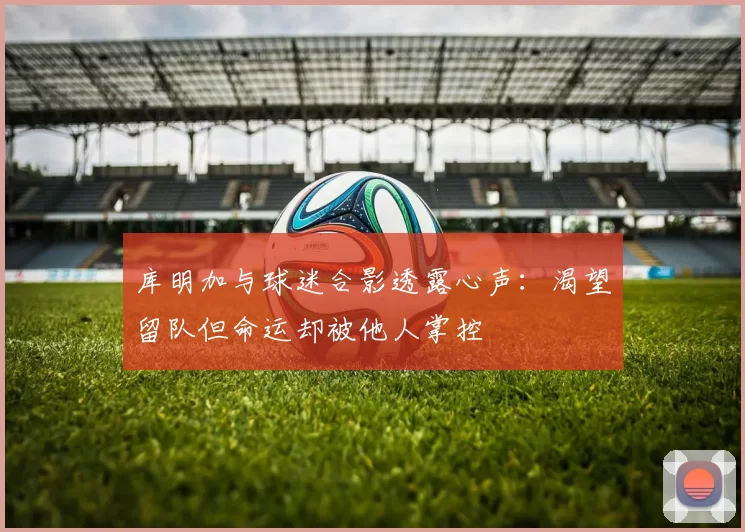 库明加与球迷合影透露心声：渴望留队但命运却被他人掌控