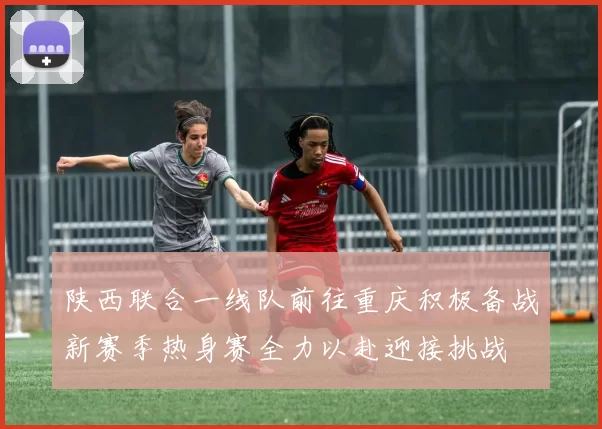 陕西联合一线队前往重庆积极备战新赛季热身赛全力以赴迎接挑战