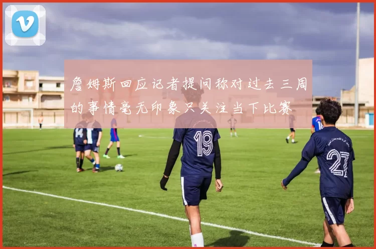 詹姆斯回应记者提问称对过去三周的事情毫无印象只关注当下比赛