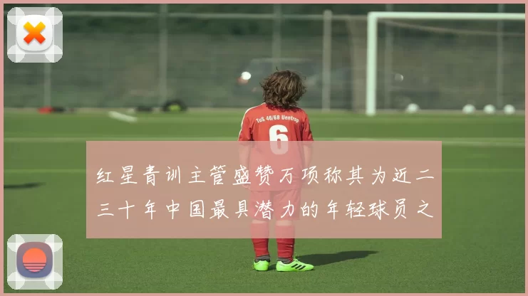 红星青训主管盛赞万项称其为近二三十年中国最具潜力的年轻球员之一